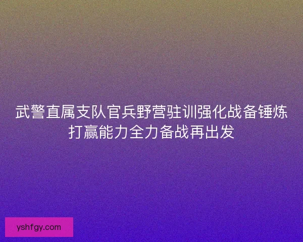 武警直属支队官兵野营驻训强化战备锤炼打赢能力全力备战再出发