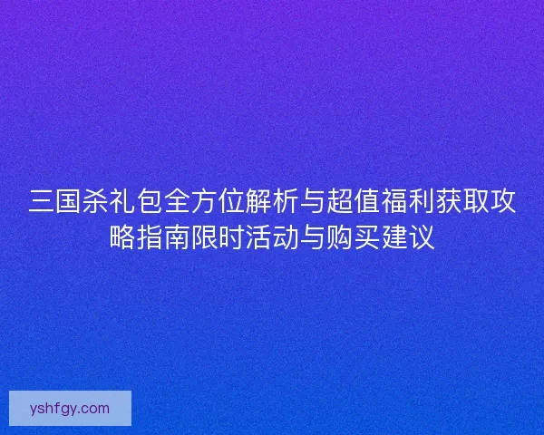 三国杀礼包全方位解析与超值福利获取攻略指南限时活动与购买建议