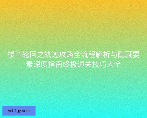 楼兰轮回之轨迹攻略全流程解析与隐藏要素深度指南终极通关技巧大全