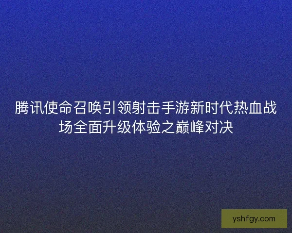 腾讯使命召唤引领射击手游新时代热血战场全面升级体验之巅峰对决