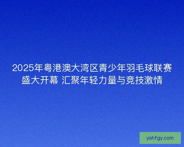 2025年粤港澳大湾区青少年羽毛球联赛盛大开幕 汇聚年轻力量与竞技激情