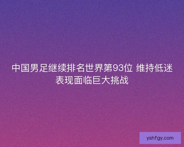 中国男足继续排名世界第93位 维持低迷表现面临巨大挑战