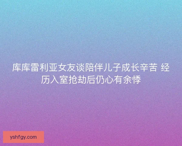库库雷利亚女友谈陪伴儿子成长辛苦 经历入室抢劫后仍心有余悸