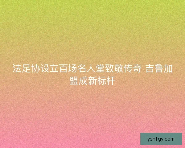 法足协设立百场名人堂致敬传奇 吉鲁加盟成新标杆