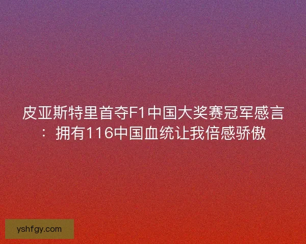 皮亚斯特里首夺F1中国大奖赛冠军感言：拥有116中国血统让我倍感骄傲