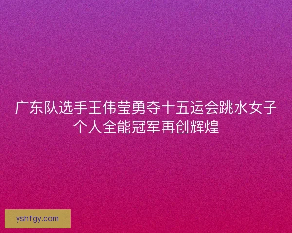 广东队选手王伟莹勇夺十五运会跳水女子个人全能冠军再创辉煌