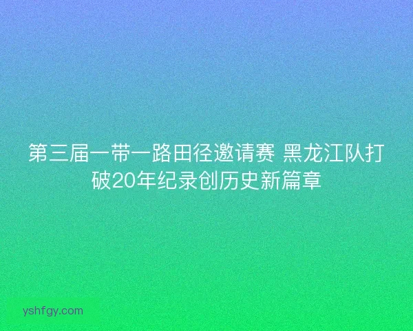 第三届一带一路田径邀请赛 黑龙江队打破20年纪录创历史新篇章
