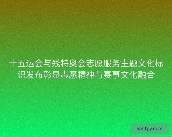 十五运会与残特奥会志愿服务主题文化标识发布彰显志愿精神与赛事文化融合 十五运会与残特奥会志愿服务主题文化标识发布彰显志愿精神与赛事文化融合