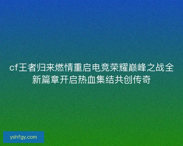 cf王者归来燃情重启电竞荣耀巅峰之战全新篇章开启热血集结共创传奇