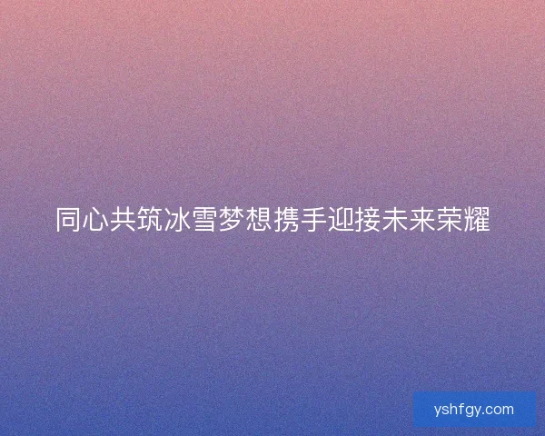 同心共筑冰雪梦想携手迎接未来荣耀 同心共筑冰雪梦想携手迎接未来荣耀