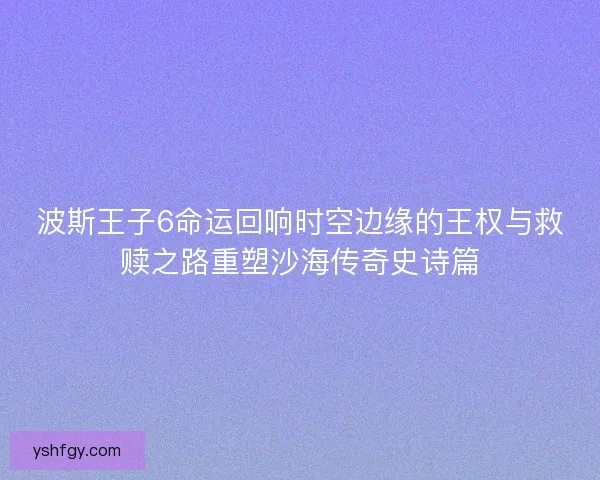 波斯王子6命运回响时空边缘的王权与救赎之路重塑沙海传奇史诗篇