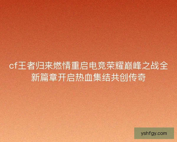 cf王者归来燃情重启电竞荣耀巅峰之战全新篇章开启热血集结共创传奇 cf王者归来燃情重启电竞荣耀巅峰之战全新篇章开启热血集结共创传奇