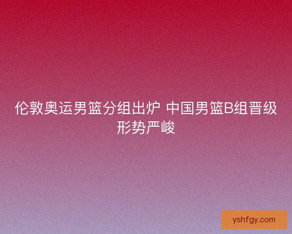 伦敦奥运男篮分组出炉 中国男篮B组晋级形势严峻