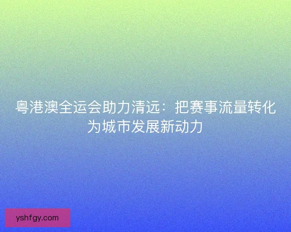 粤港澳全运会助力清远:把赛事流量转化为城市发展新动力 粤港澳全运会助力清远:把赛事流量转化为城市发展新动力