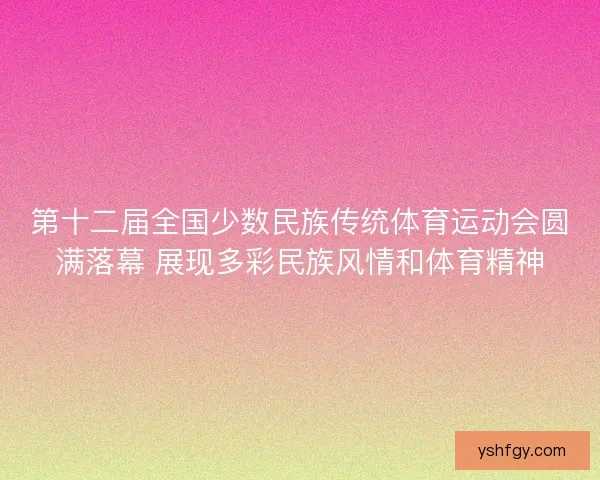 第十二届全国少数民族传统体育运动会圆满落幕 展现多彩民族风情和体育精神