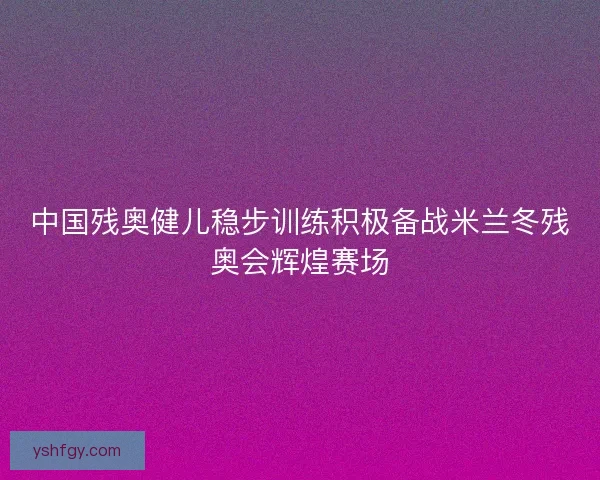 中国残奥健儿稳步训练积极备战米兰冬残奥会辉煌赛场
