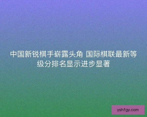 中国新锐棋手崭露头角 国际棋联最新等级分排名显示进步显著 中国新锐棋手崭露头角 国际棋联最新等级分排名显示进步显著